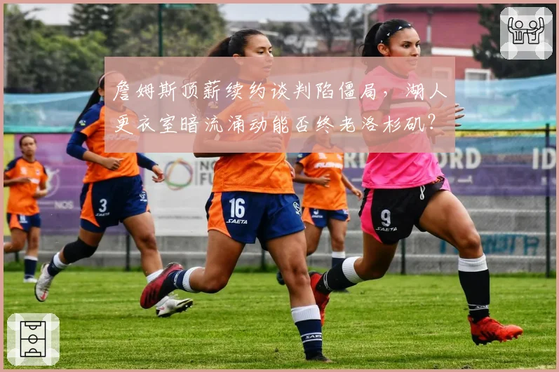 詹姆斯顶薪续约谈判陷僵局,湖人更衣室暗流涌动能否终老洛杉矶?