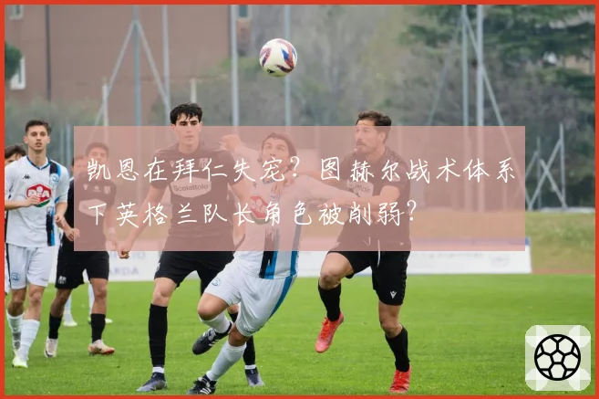凯恩在拜仁失宠?图赫尔战术体系下英格兰队长角色被削弱?