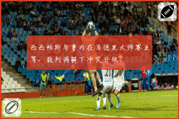 西西帕斯与鲁内在马德里大师赛互骂,裁判调解下冲突升级?