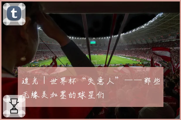 追光|世界杯“失意人”——那些无缘美加墨的球星们