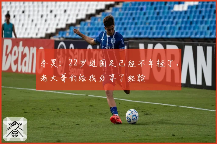 李昊:22岁进国足已经不年轻了,老大哥们给我分享了经验