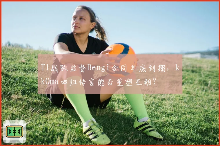 T1战队监督Bengi合同年底到期,kkOma回归传言能否重塑王朝?