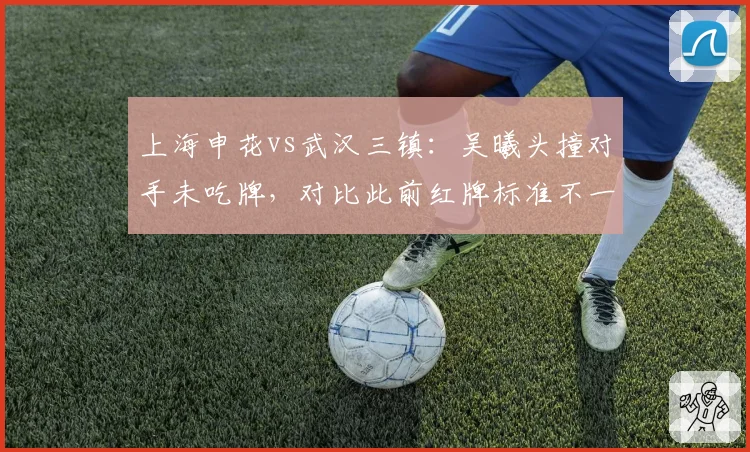 上海申花vs武汉三镇:吴曦头撞对手未吃牌,对比此前红牌标准不一