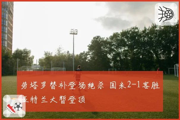 劳塔罗替补登场绝杀 国米2-1客胜亚特兰大暂登顶