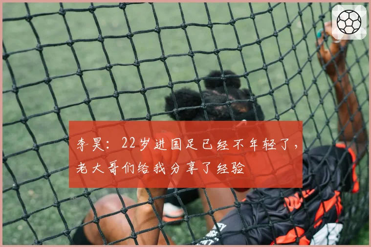 李昊:22岁进国足已经不年轻了,老大哥们给我分享了经验