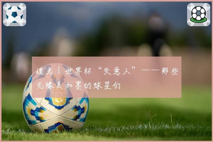 追光|世界杯“失意人”——那些无缘美加墨的球星们