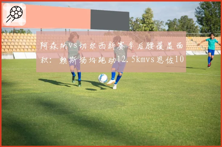 阿森纳vs切尔西新赛季后腰覆盖面积:赖斯场均跑动12.5kmvs恩佐10.8km,枪手拦截屏障更高效