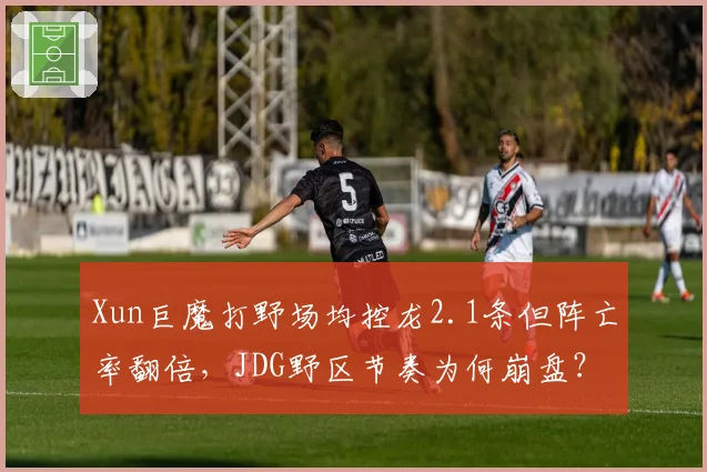 Xun巨魔打野场均控龙2.1条但阵亡率翻倍，JDG野区节奏为何崩盘？