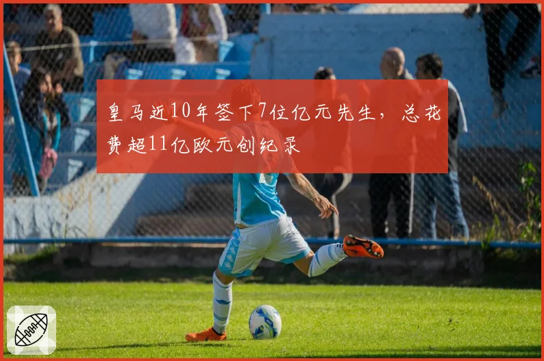皇马近10年签下7位亿元先生,总花费超11亿欧元创纪录
