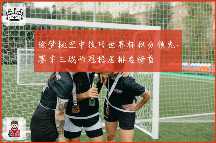 徐梦桃空中技巧世界杯积分领先,赛季三战两冠稳居排名榜首