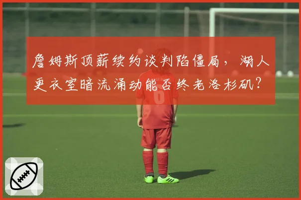 詹姆斯顶薪续约谈判陷僵局，湖人更衣室暗流涌动能否终老洛杉矶？