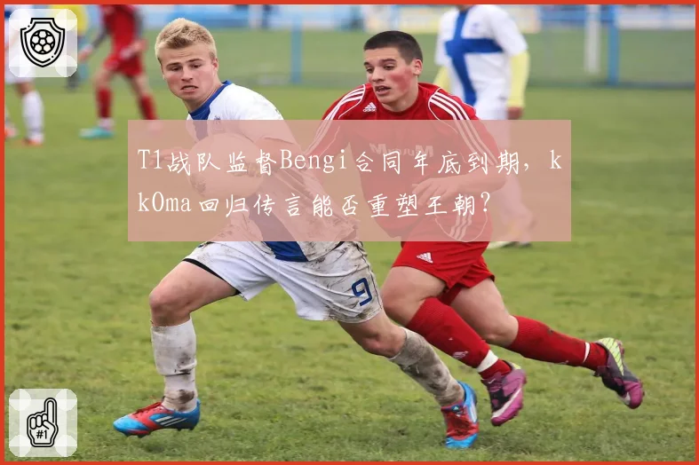 T1战队监督Bengi合同年底到期,kkOma回归传言能否重塑王朝?