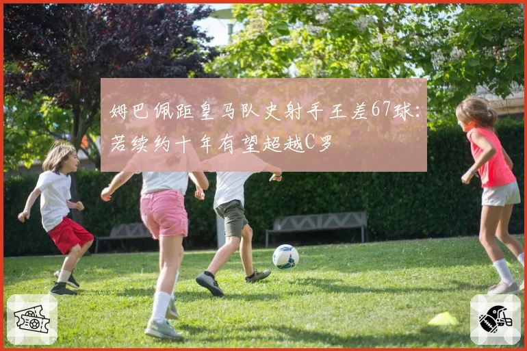 姆巴佩距皇马队史射手王差67球:若续约十年有望超越C罗