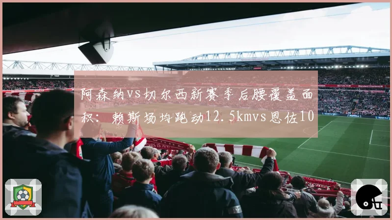 阿森纳vs切尔西新赛季后腰覆盖面积:赖斯场均跑动12.5kmvs恩佐10.8km,枪手拦截屏障更高效