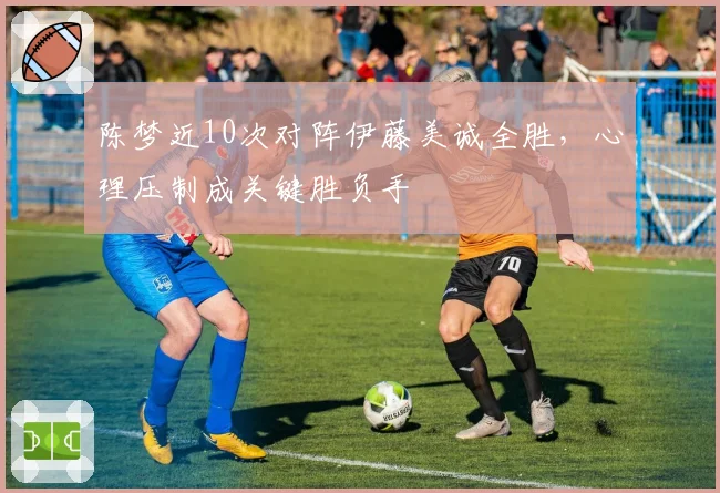 陈梦近10次对阵伊藤美诚全胜，心理压制成关键胜负手