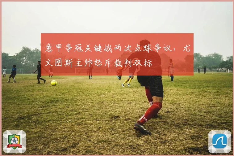 意甲争冠关键战两次点球争议,尤文图斯主帅怒斥裁判双标