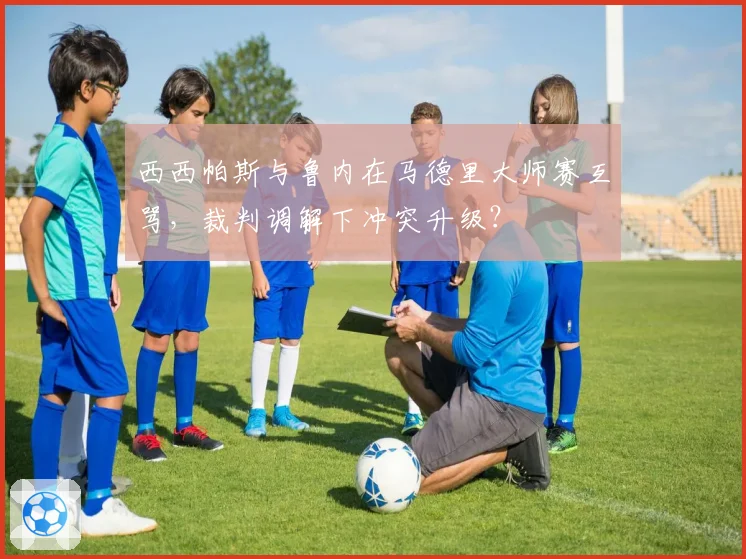西西帕斯与鲁内在马德里大师赛互骂,裁判调解下冲突升级?